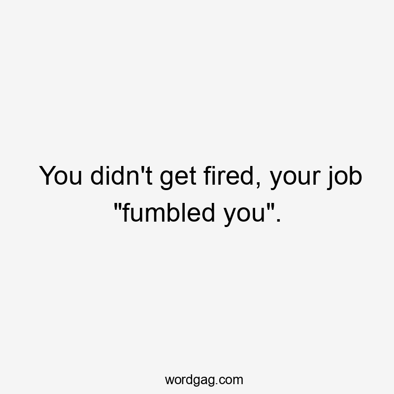 You didn't get fired, your job "fumbled you".