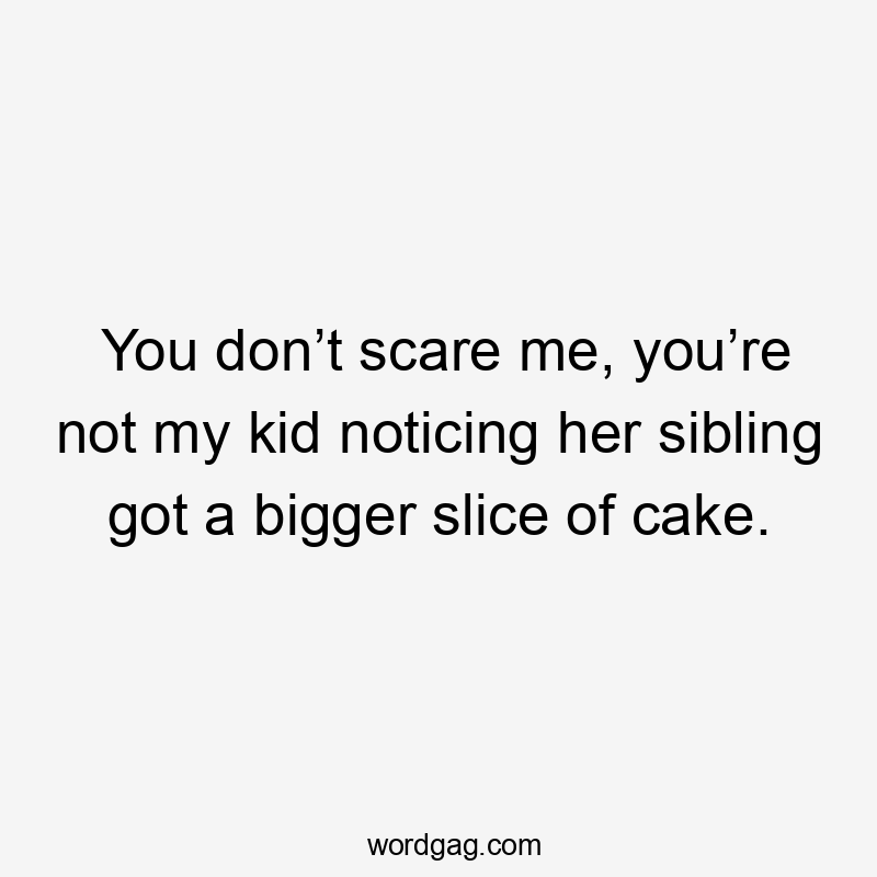 You don’t scare me, you’re not my kid noticing her sibling got a bigger slice of cake.