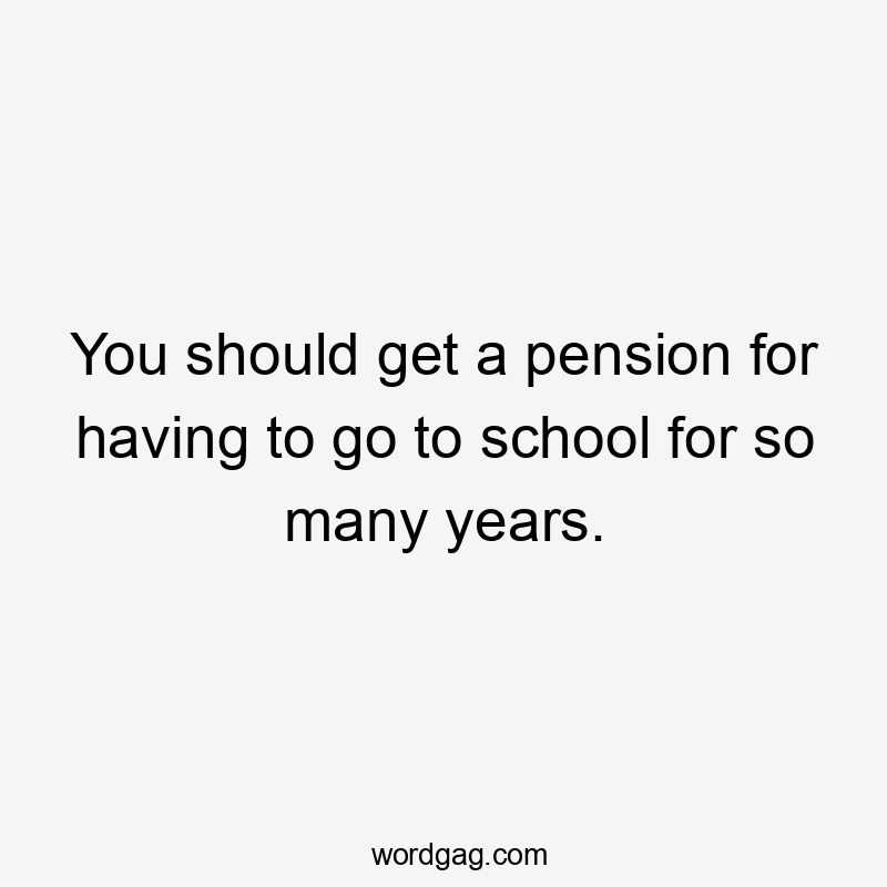 You should get a pension for having to go to school for so many years.