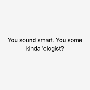 You sound smart. You some kinda 'ologist?