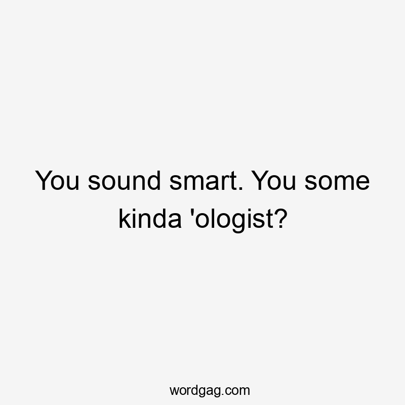 You sound smart. You some kinda 'ologist?