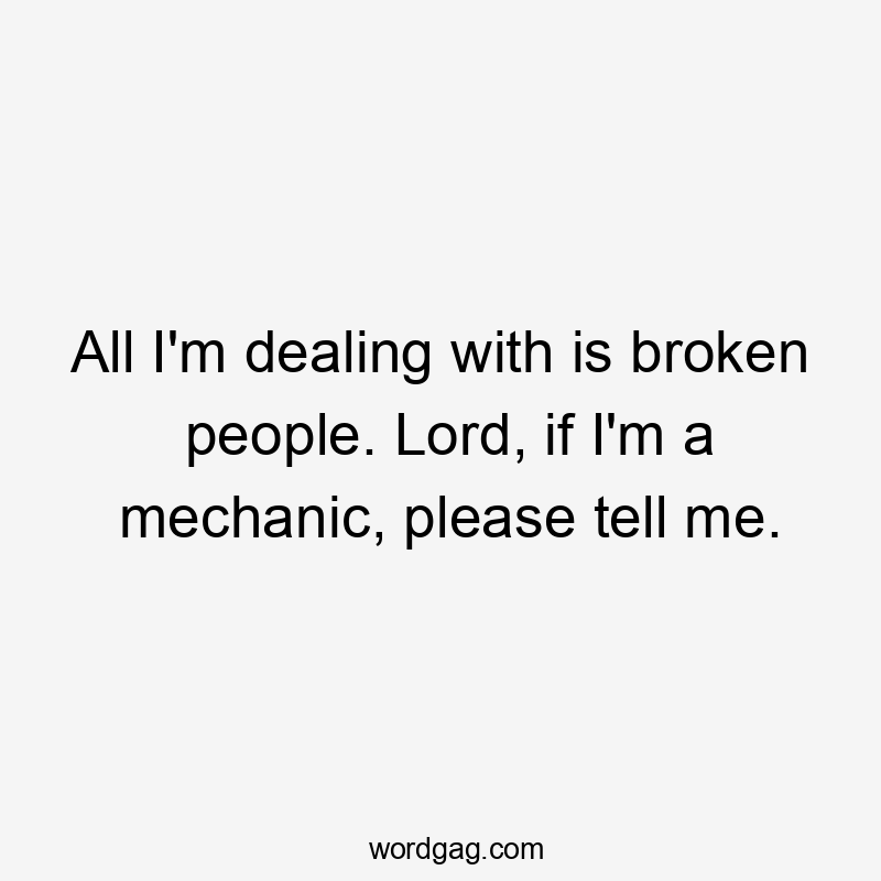 All I'm dealing with is broken people. Lord, if I'm a mechanic, please tell me.