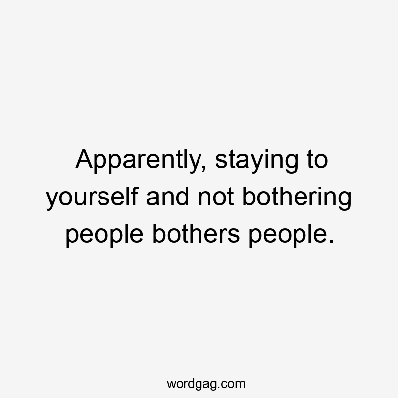 Apparently, staying to yourself and not bothering people bothers people.