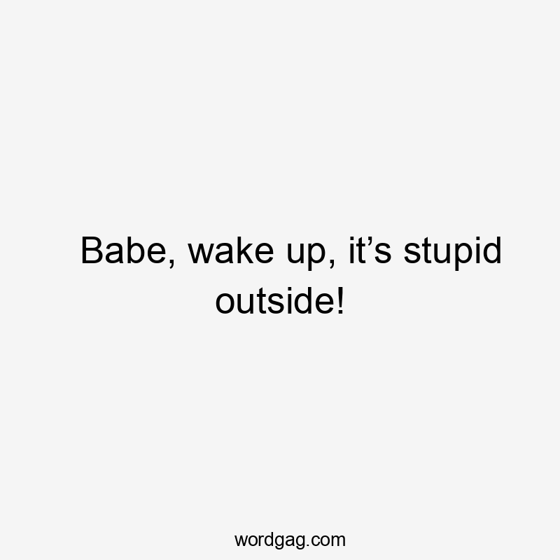 Babe, wake up, it’s stupid outside!