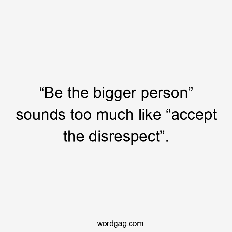 “Be the bigger person” sounds too much like “accept the disrespect”.