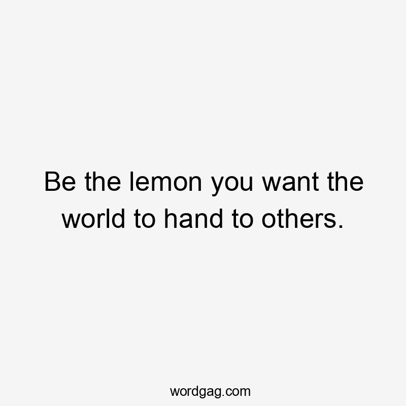 Be the lemon you want the world to hand to others.