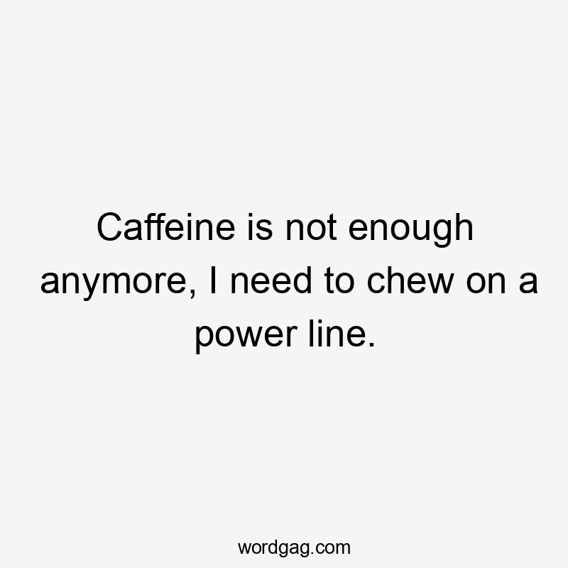 Caffeine is not enough anymore, I need to chew on a power line.