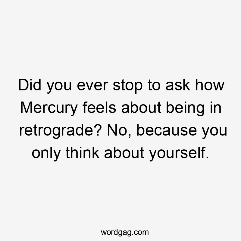 Did you ever stop to ask how Mercury feels about being in retrograde? No, because you only think about yourself.