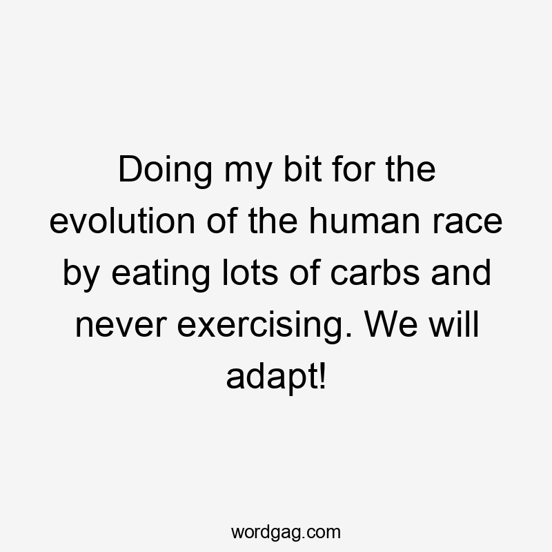 Doing my bit for the evolution of the human race by eating lots of carbs and never exercising. We will adapt!