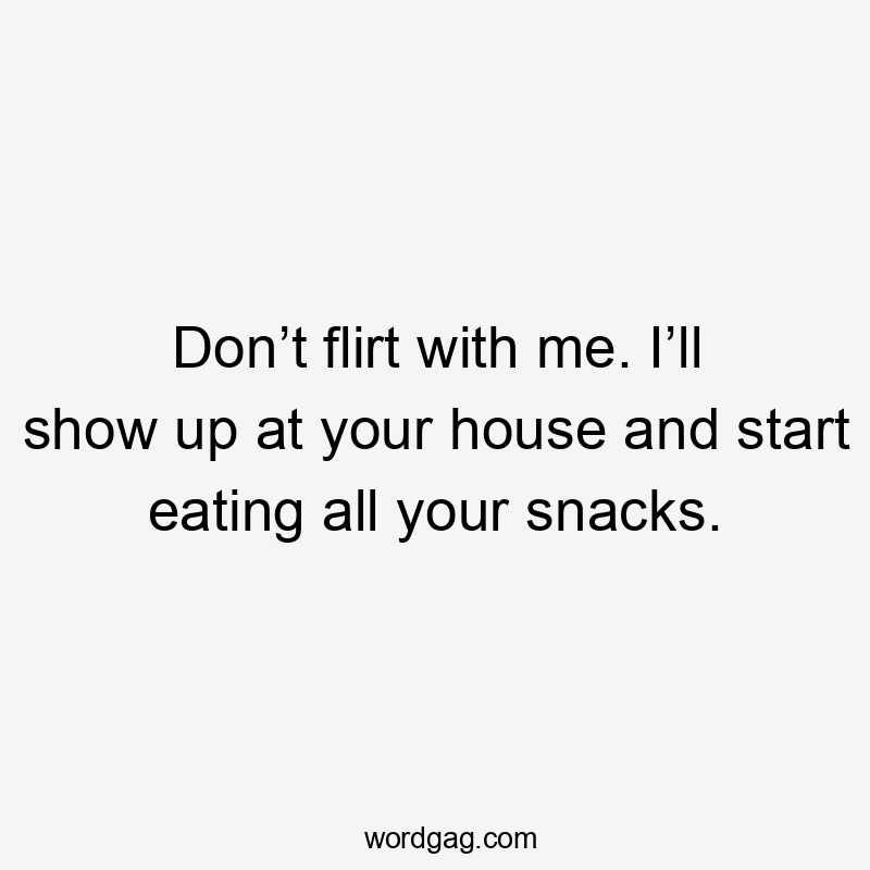 Don’t flirt with me. I’ll show up at your house and start eating all your snacks.