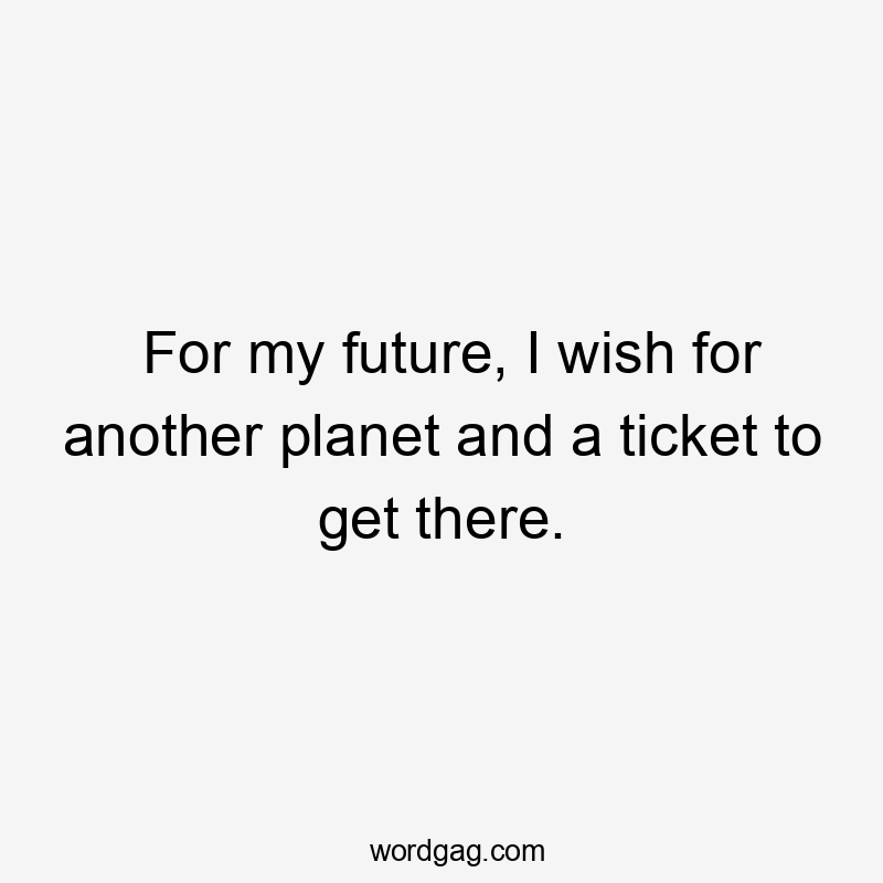 For my future, I wish for another planet and a ticket to get there.