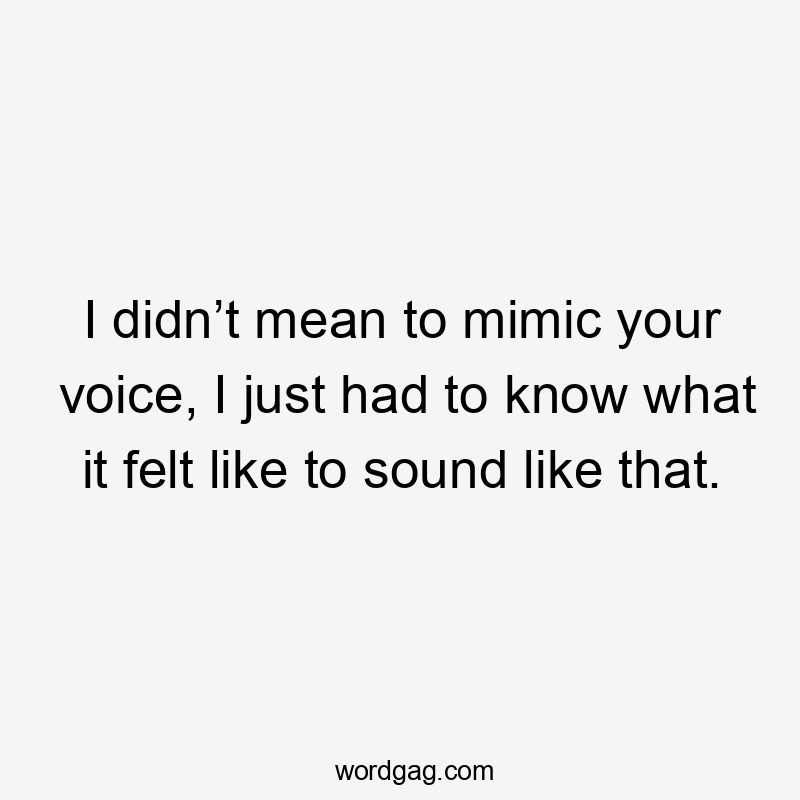 I didn’t mean to mimic your voice, I just had to know what it felt like to sound like that.