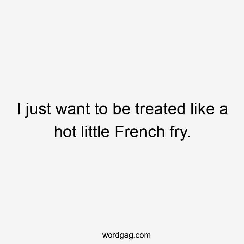 I just want to be treated like a hot little French fry.