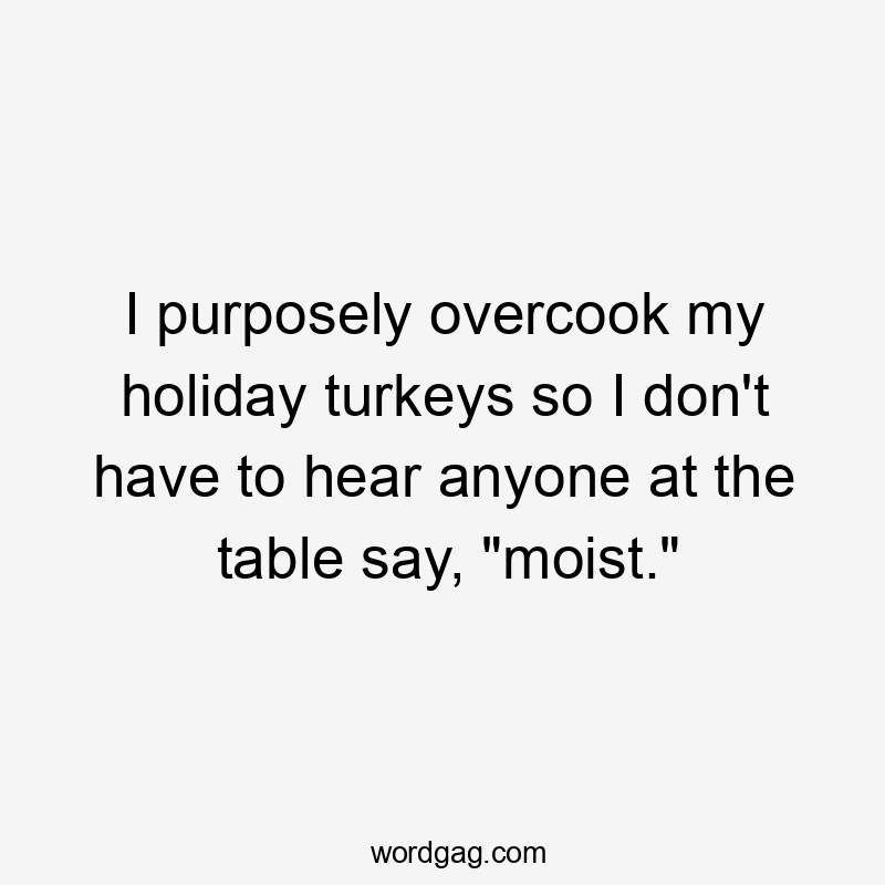 I purposely overcook my holiday turkeys so I don't have to hear anyone at the table say, "moist."