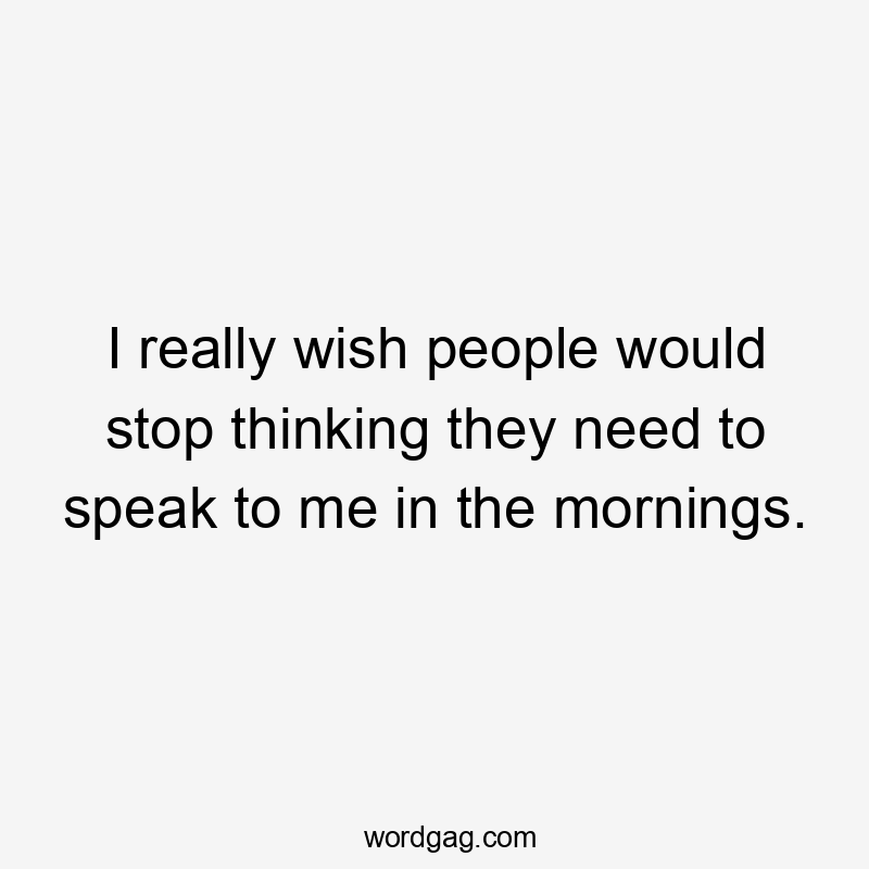 I really wish people would stop thinking they need to speak to me in the mornings.