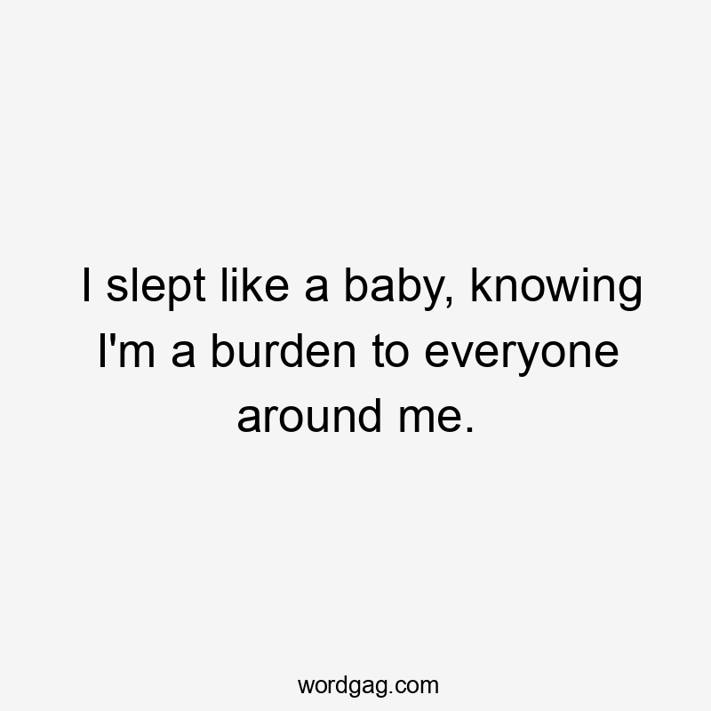 I slept like a baby, knowing I'm a burden to everyone around me.