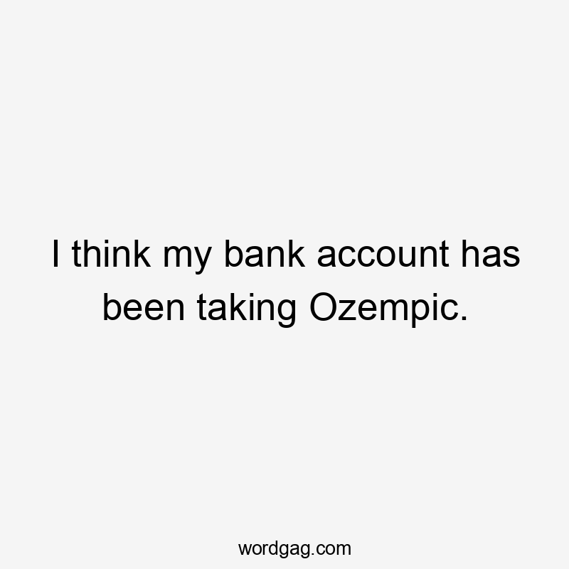 I think my bank account has been taking Ozempic.