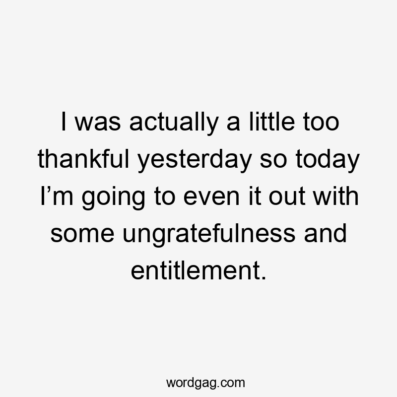 I was actually a little too thankful yesterday so today I’m going to even it out with some ungratefulness and entitlement.