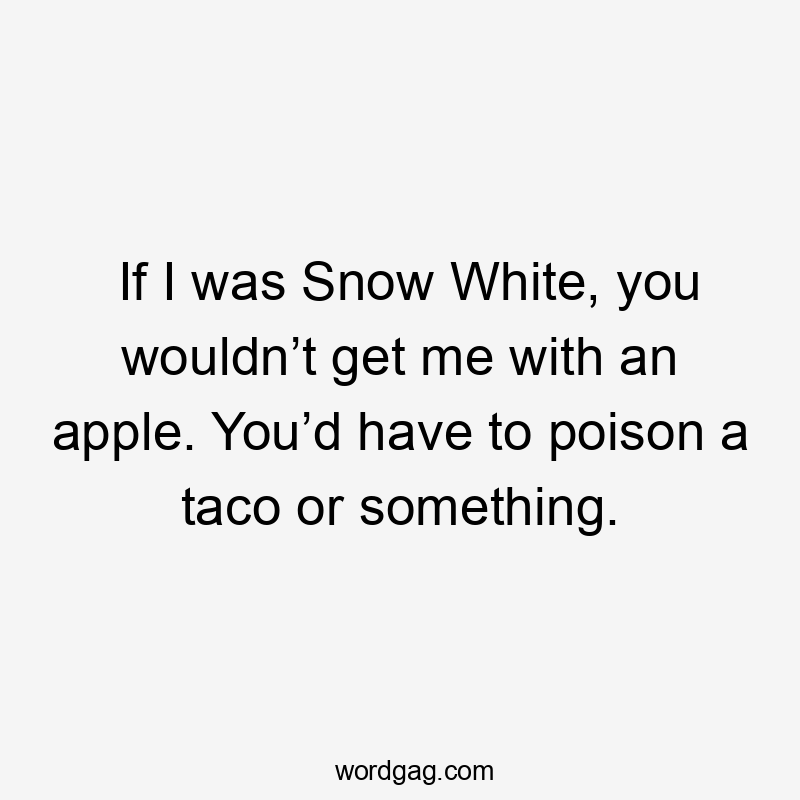 If I was Snow White, you wouldn’t get me with an apple. You’d have to poison a taco or something.