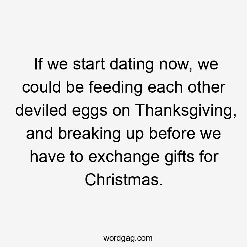 If we start dating now, we could be feeding each other deviled eggs on Thanksgiving, and breaking up before we have to exchange gifts for Christmas.