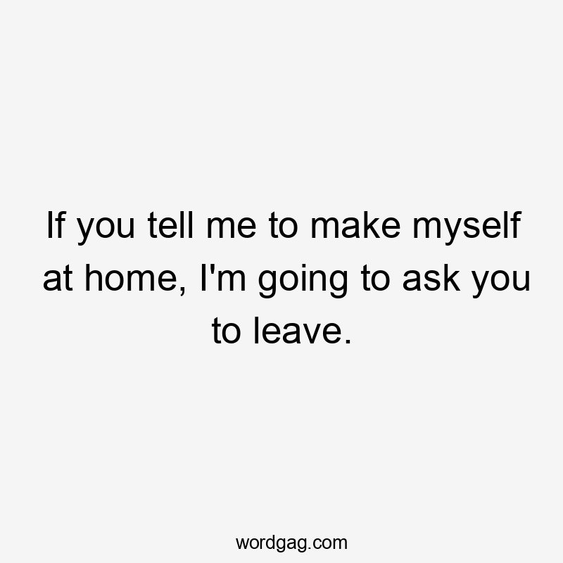 If you tell me to make myself at home, I'm going to ask you to leave.