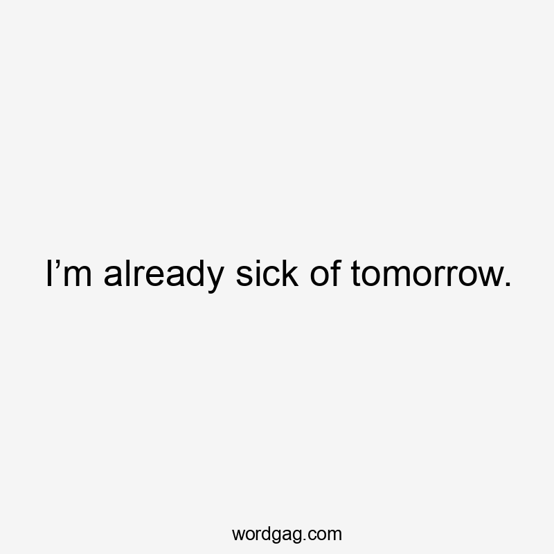 I’m already sick of tomorrow.