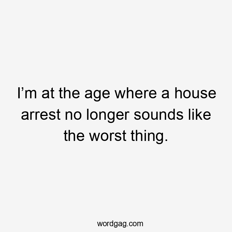 I’m at the age where a house arrest no longer sounds like the worst thing.