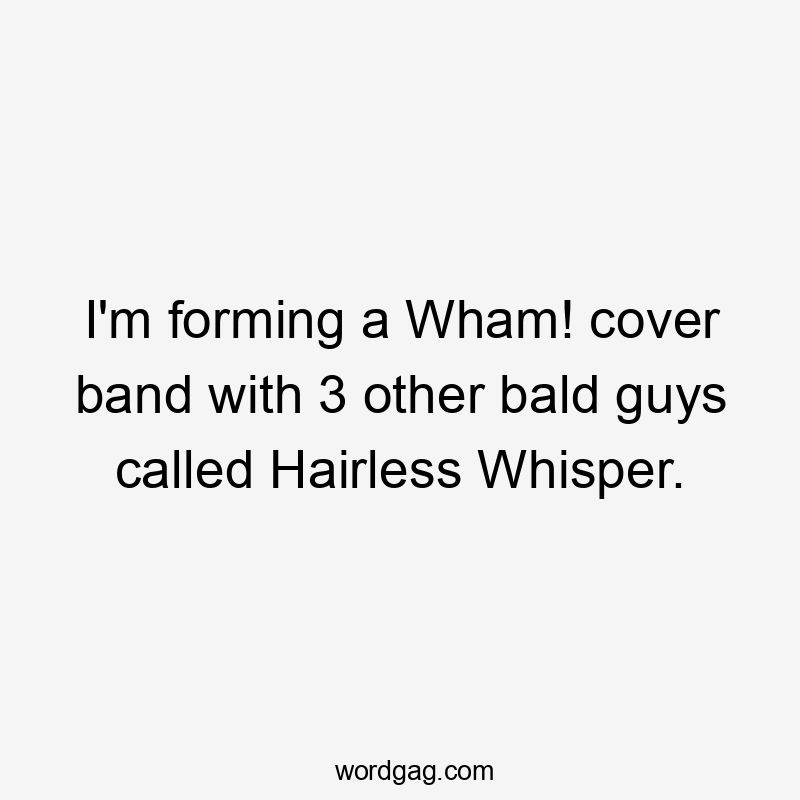 I'm forming a Wham! cover band with 3 other bald guys called Hairless Whisper.