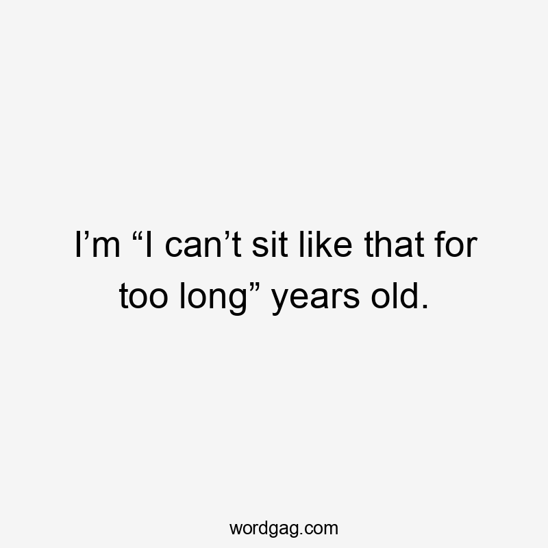 I’m “I can’t sit like that for too long” years old.