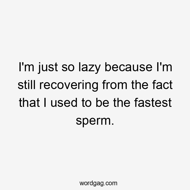 I'm just so lazy because I'm still recovering from the fact that I used to be the fastest sperm.