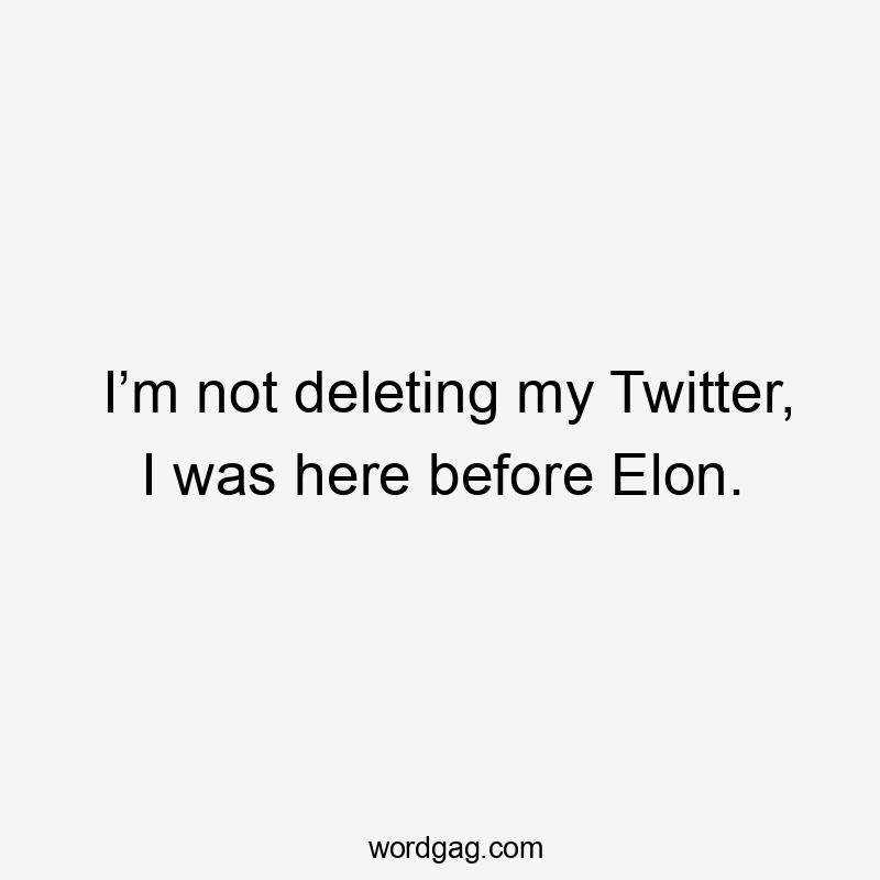 I’m not deleting my Twitter, I was here before Elon.