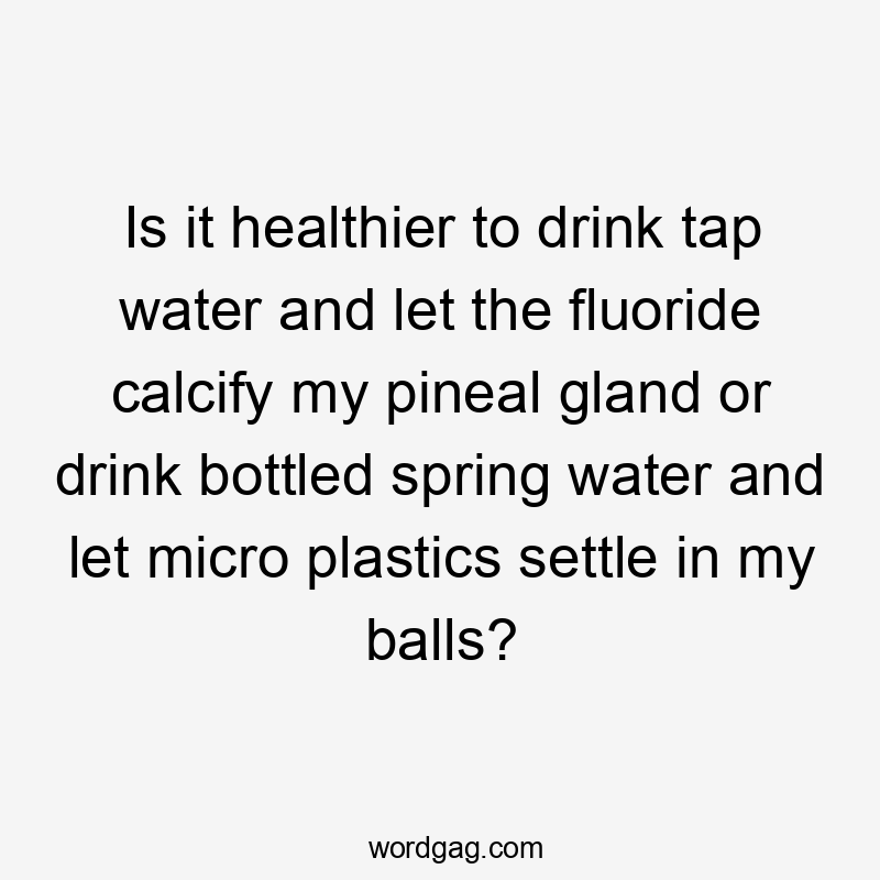 Is it healthier to drink tap water and let the fluoride calcify my pineal gland or drink bottled spring water and let micro plastics settle in my balls?