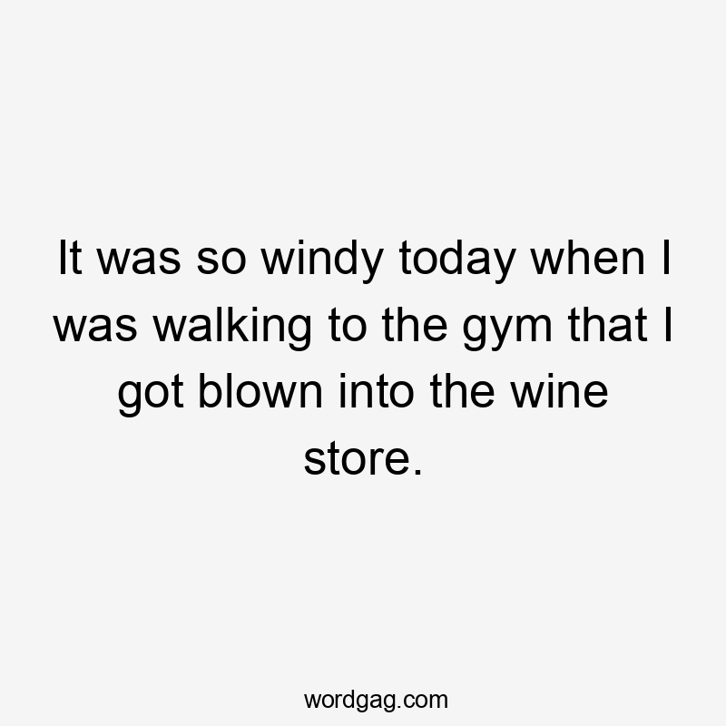 It was so windy today when I was walking to the gym that I got blown into the wine store.