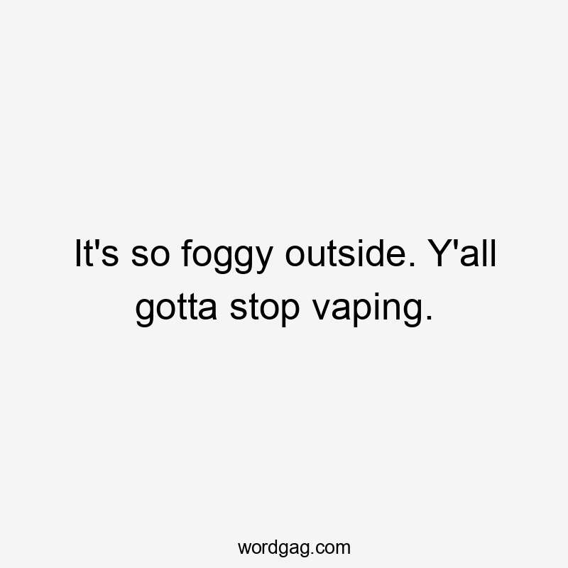 It's so foggy outside. Y'all gotta stop vaping.