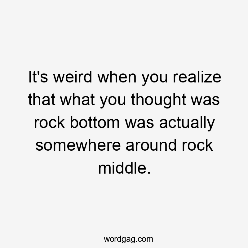 It's weird when you realize that what you thought was rock bottom was actually somewhere around rock middle.