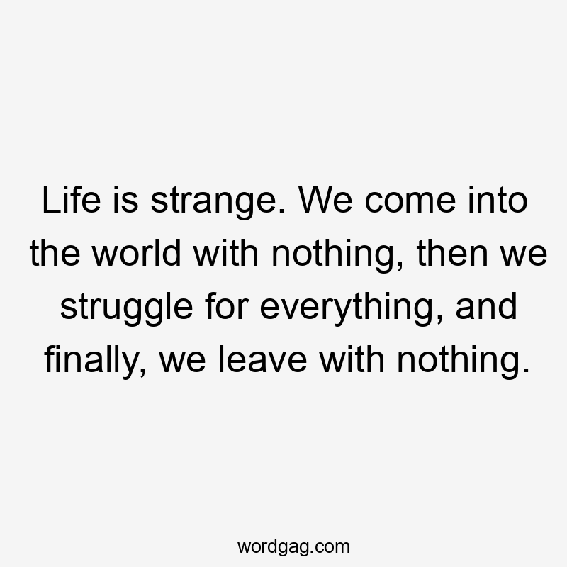 Life is strange. We come into the world with nothing, then we struggle for everything, and finally, we leave with nothing.