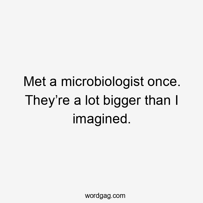 Met a microbiologist once. They’re a lot bigger than I imagined.