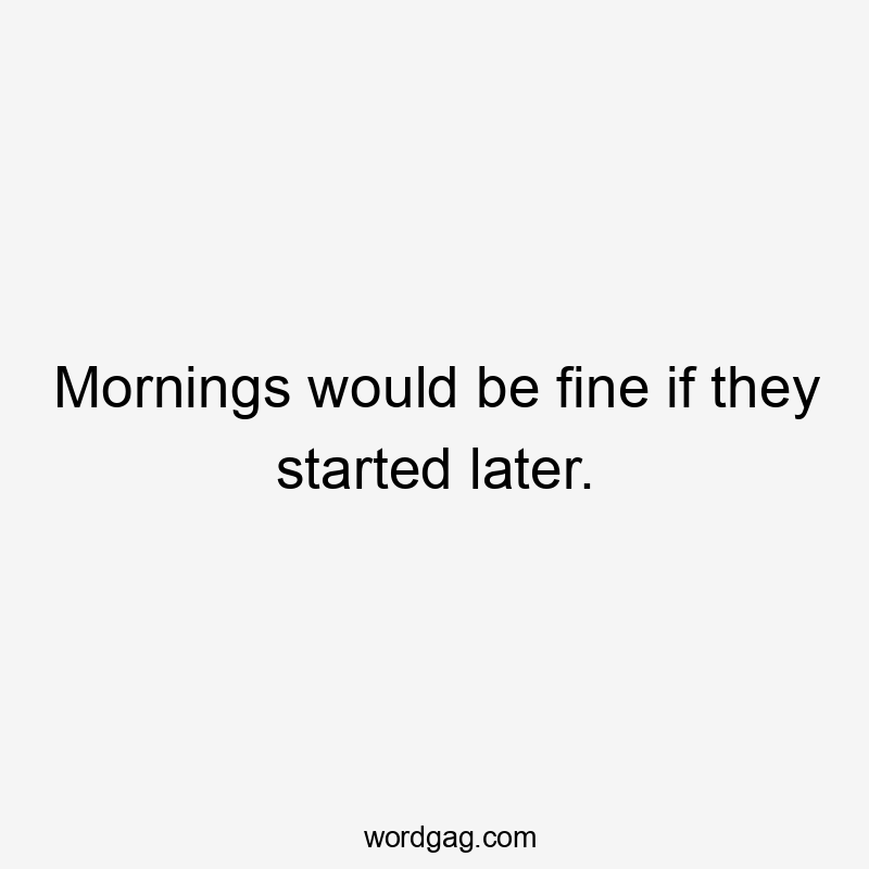 Mornings would be fine if they started later.