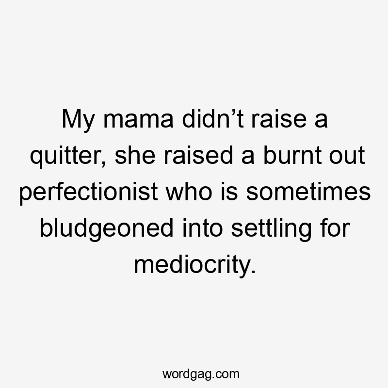 My mama didn’t raise a quitter, she raised a burnt out perfectionist who is sometimes bludgeoned into settling for mediocrity.