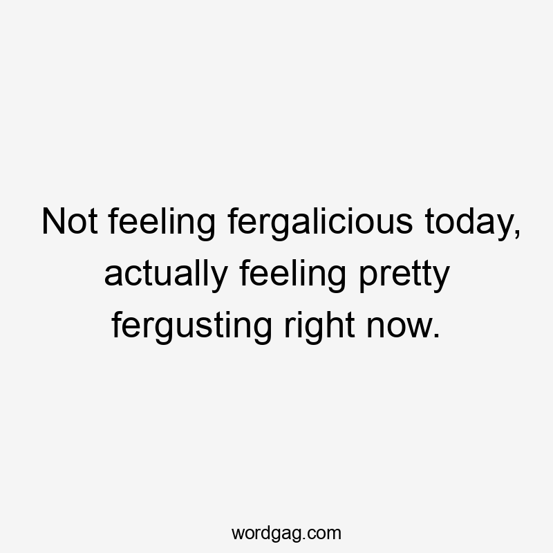 Not feeling fergalicious today, actually feeling pretty fergusting right now.