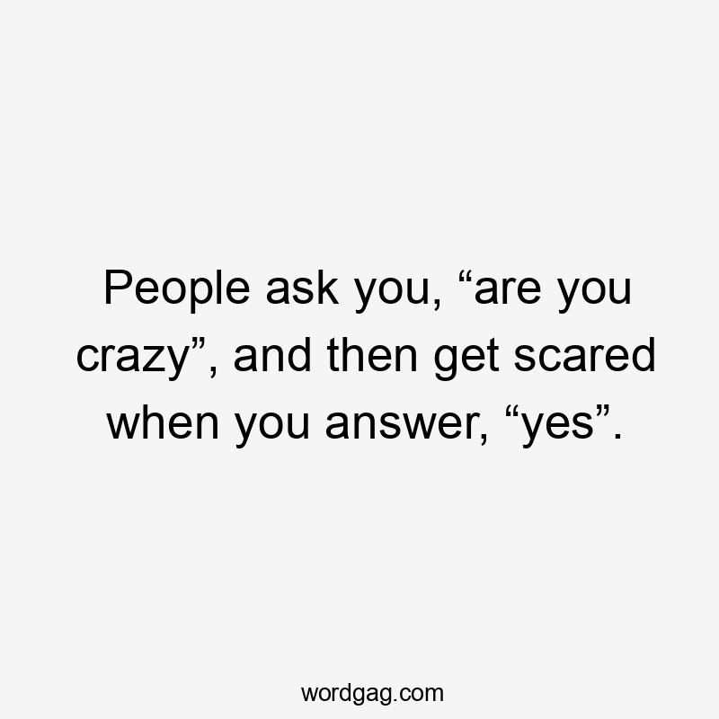 People ask you, “are you crazy”, and then get scared when you answer, “yes”.