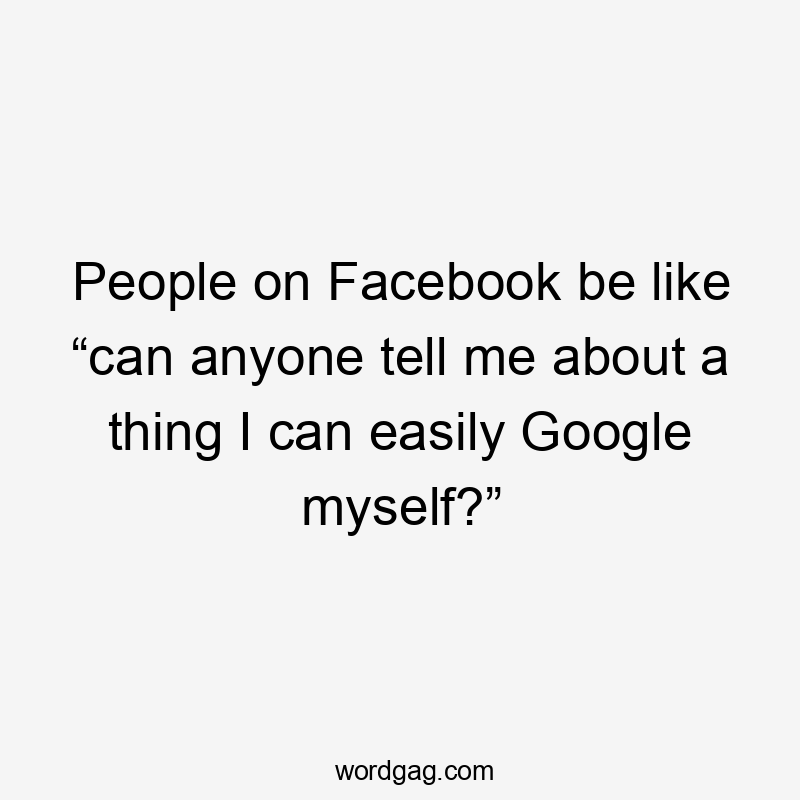 People on Facebook be like “can anyone tell me about a thing I can easily Google myself?”