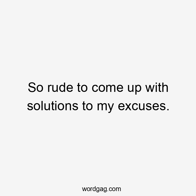 So rude to come up with solutions to my excuses.