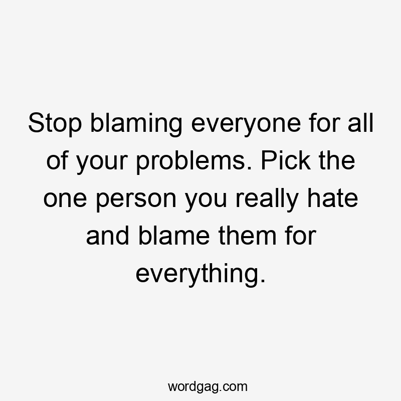 Stop blaming everyone for all of your problems. Pick the one person you really hate and blame them for everything.