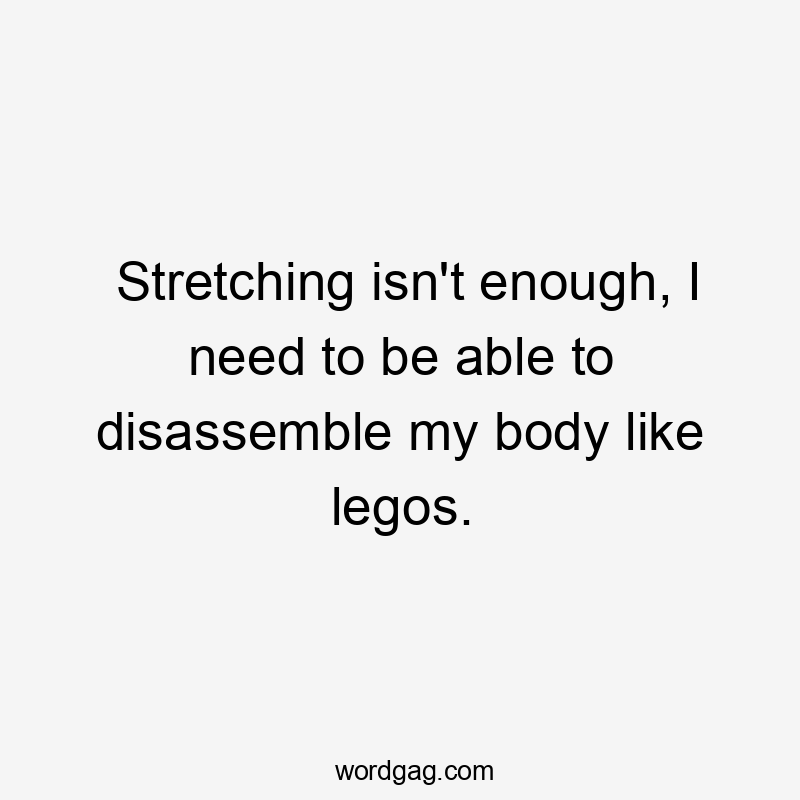 Stretching isn't enough, I need to be able to disassemble my body like legos.