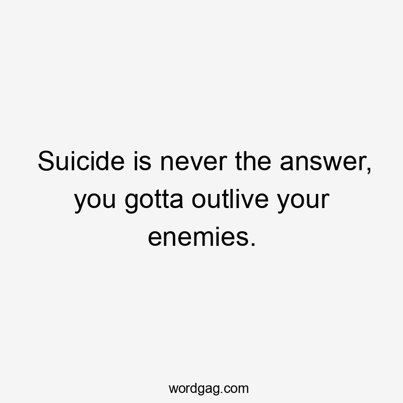 Suicide is never the answer, you gotta outlive your enemies.