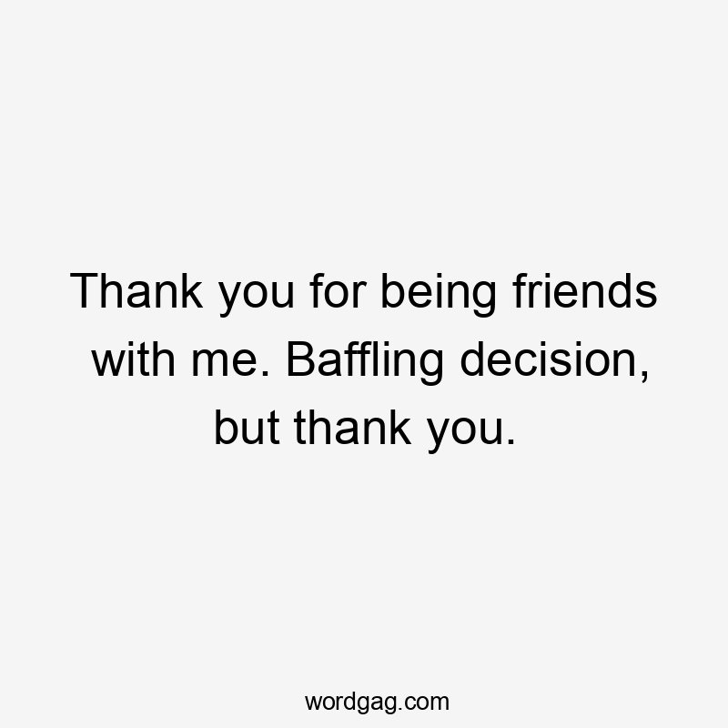 Thank you for being friends with me. Baffling decision, but thank you.