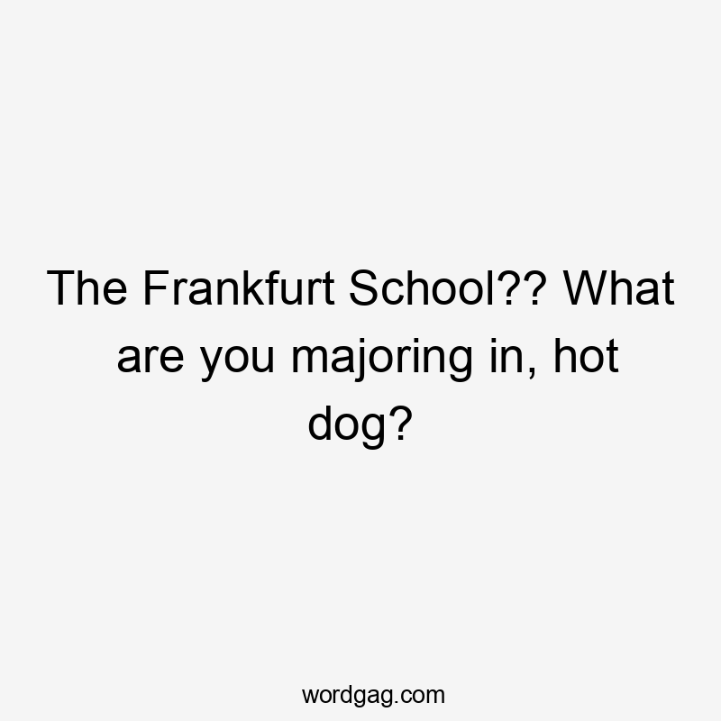 The Frankfurt School?? What are you majoring in, hot dog?