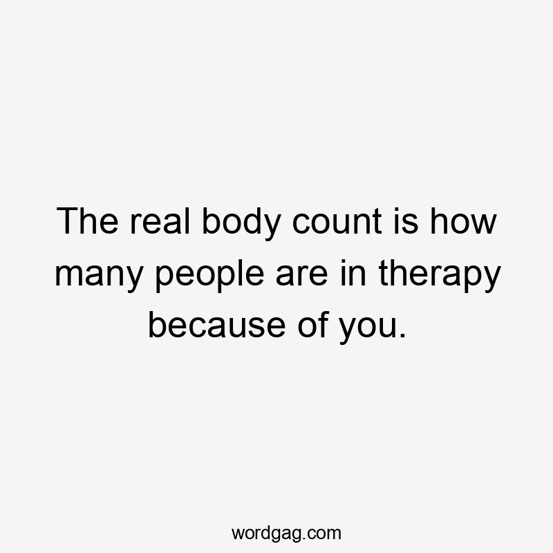 The real body count is how many people are in therapy because of you.