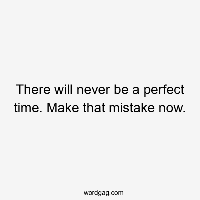 There will never be a perfect time. Make that mistake now.